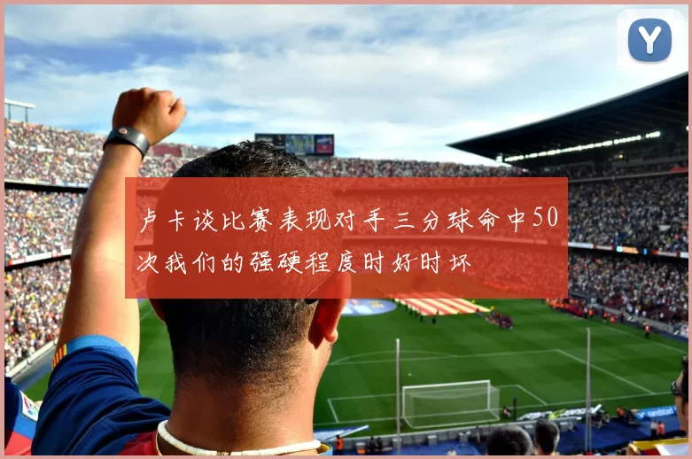 卢卡谈比赛表现对手三分球命中50次我们的强硬程度时好时坏