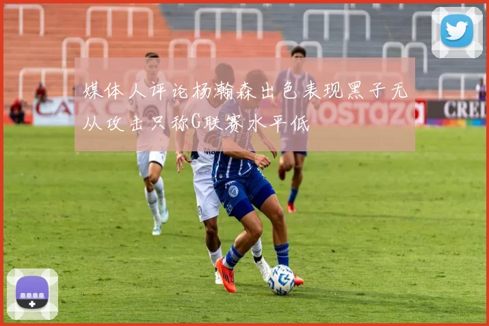 媒体人评论杨瀚森出色表现黑子无从攻击只称G联赛水平低
