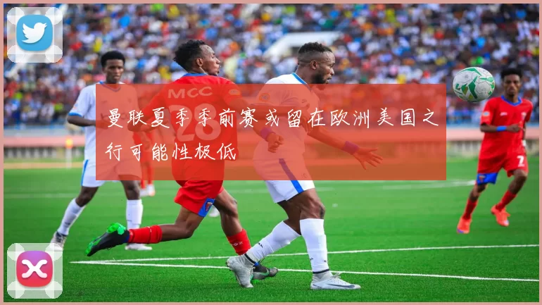 曼联夏季季前赛或留在欧洲美国之行可能性极低