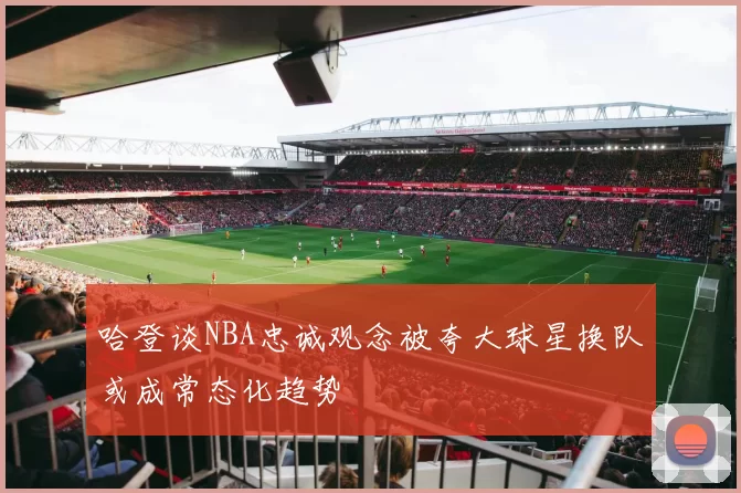 哈登谈NBA忠诚观念被夸大球星换队或成常态化趋势