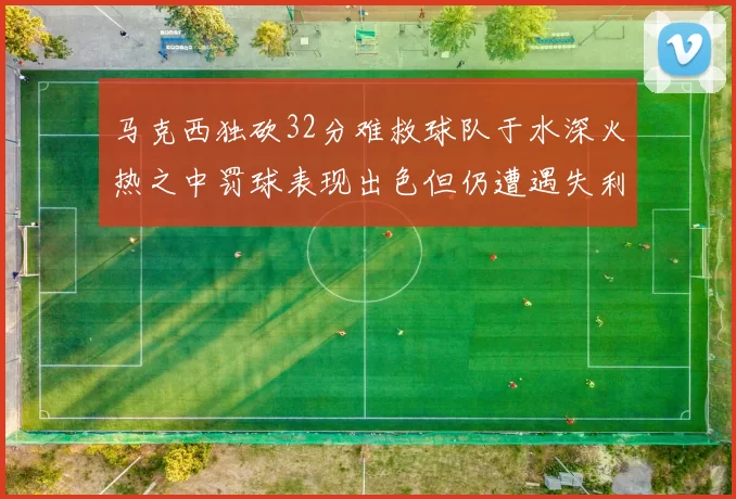 马克西独砍32分难救球队于水深火热之中罚球表现出色但仍遭遇失利