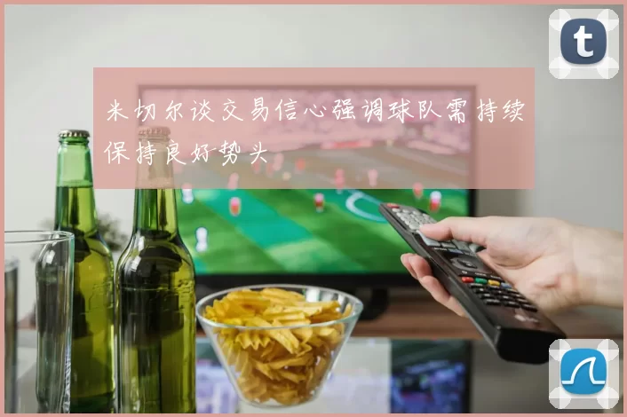 米切尔谈交易信心强调球队需持续保持良好势头