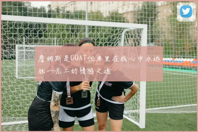 詹姆斯是GOAT但库里在我心中永远独一无二的情感之选