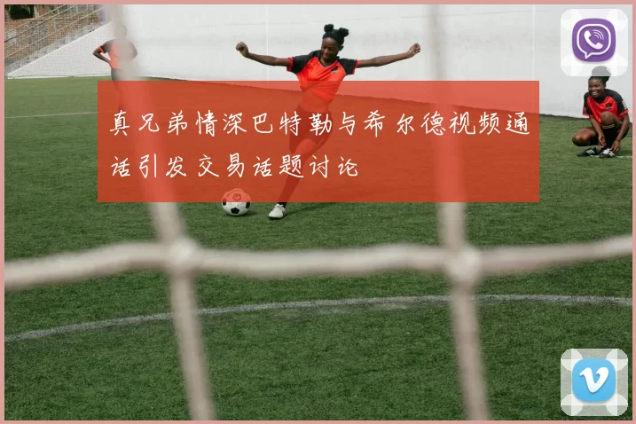 真兄弟情深巴特勒与希尔德视频通话引发交易话题讨论
