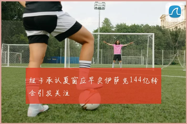 纽卡承认夏窗应早卖伊萨克144亿转会引发关注