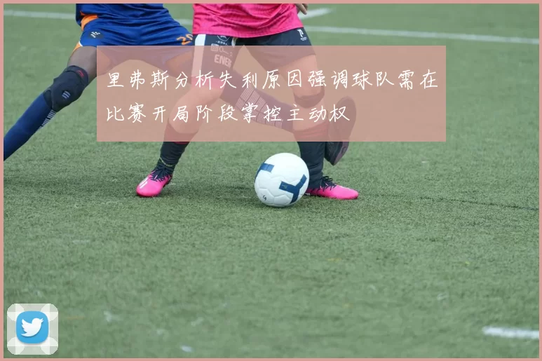 里弗斯分析失利原因强调球队需在比赛开局阶段掌控主动权