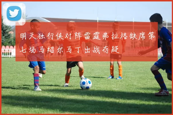 明天独行侠对阵雷霆弗拉格缺席第七场马绍尔马丁出战存疑