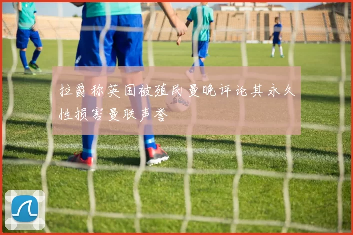 拉爵称英国被殖民曼晚评论其永久性损害曼联声誉