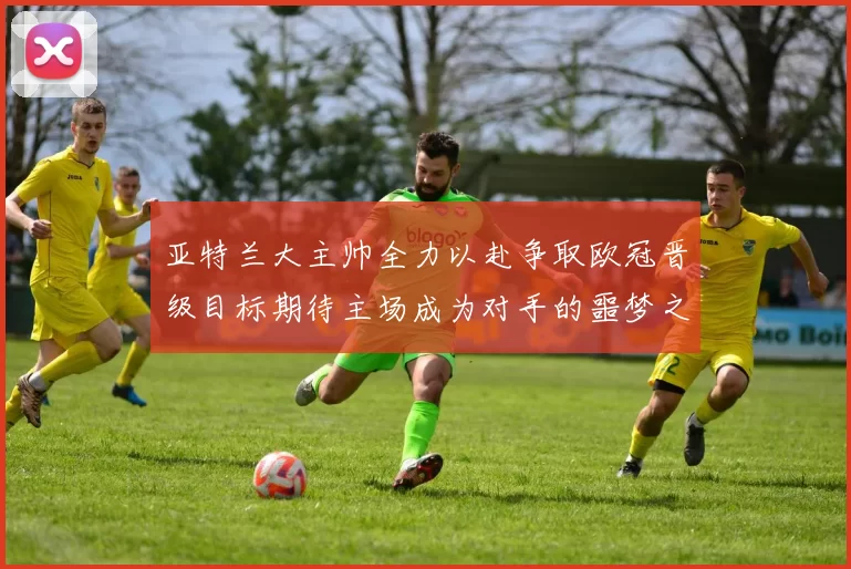 亚特兰大主帅全力以赴争取欧冠晋级目标期待主场成为对手的噩梦之地