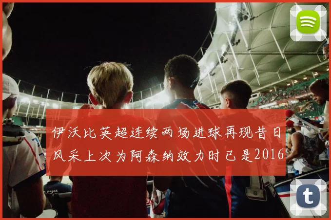 伊沃比英超连续两场进球再现昔日风采上次为阿森纳效力时已是2016年