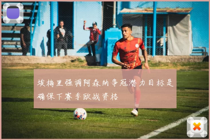 埃梅里强调阿森纳争冠潜力目标是确保下赛季欧战资格