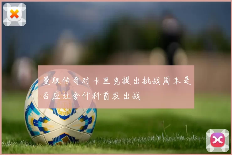 曼联传奇对卡里克提出挑战周末是否应让舍什科首发出战