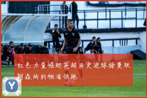 红色力量崛起英超历史进球榜曼联阿森纳利物浦领跑