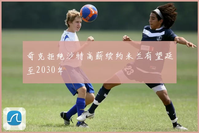 奇克拒绝沙特高薪续约米兰有望延至2030年