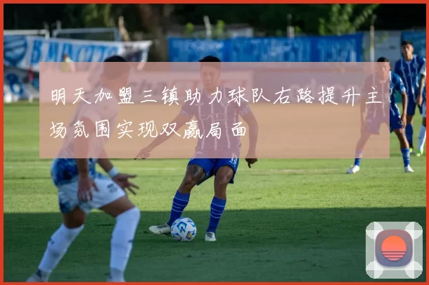 明天加盟三镇助力球队右路提升主场氛围实现双赢局面