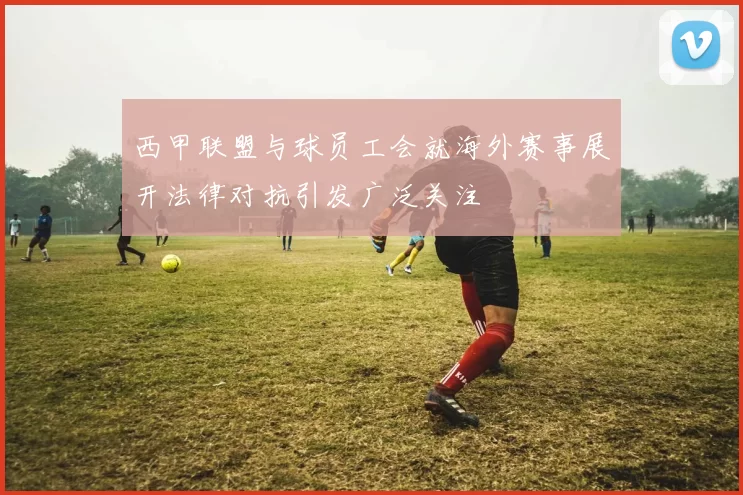 西甲联盟与球员工会就海外赛事展开法律对抗引发广泛关注