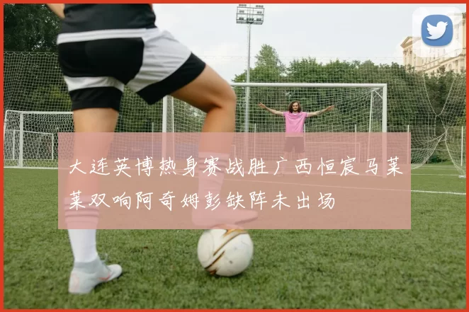 大连英博热身赛战胜广西恒宸马莱莱双响阿奇姆彭缺阵未出场