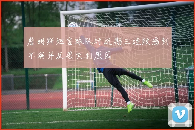 詹姆斯坦言球队对近期三连败感到不满并反思失利原因