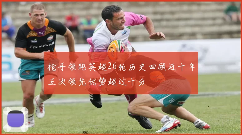 枪手领跑英超26轮历史回顾近十年五次领先优势超过十分