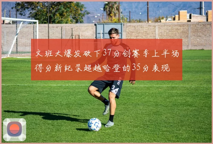文班大爆发砍下37分创赛季上半场得分新纪录超越哈登的35分表现