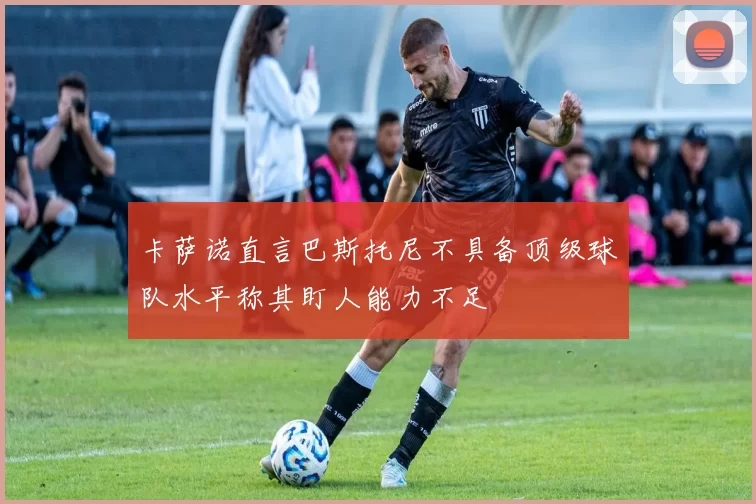 卡萨诺直言巴斯托尼不具备顶级球队水平称其盯人能力不足