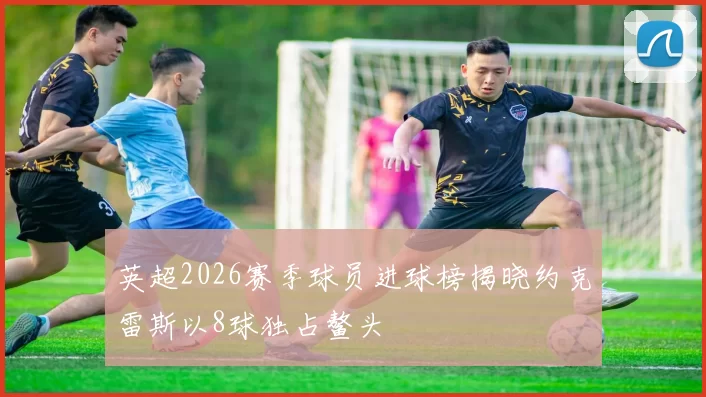 英超2026赛季球员进球榜揭晓约克雷斯以8球独占鳌头