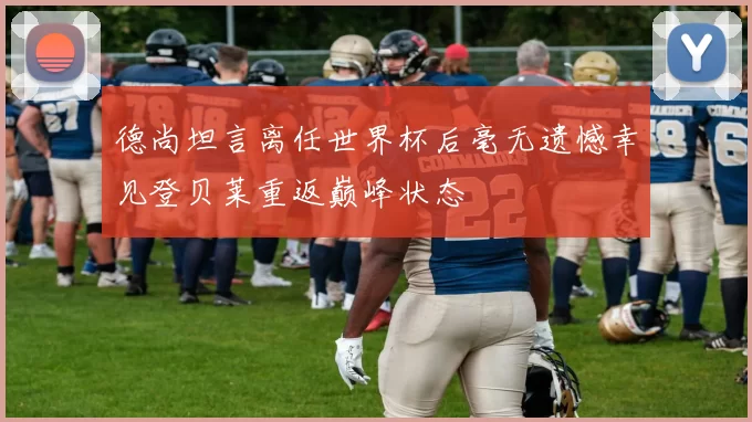 德尚坦言离任世界杯后毫无遗憾幸见登贝莱重返巅峰状态