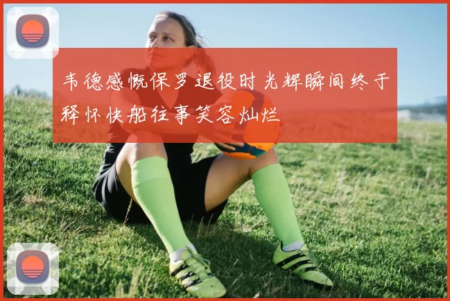 韦德感慨保罗退役时光辉瞬间终于释怀快船往事笑容灿烂