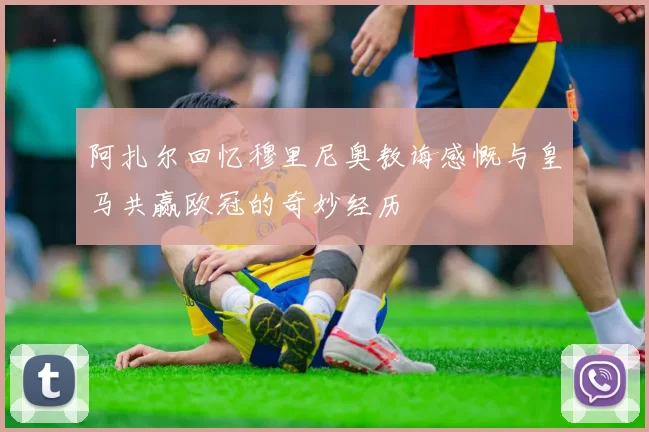 阿扎尔回忆穆里尼奥教诲感慨与皇马共赢欧冠的奇妙经历
