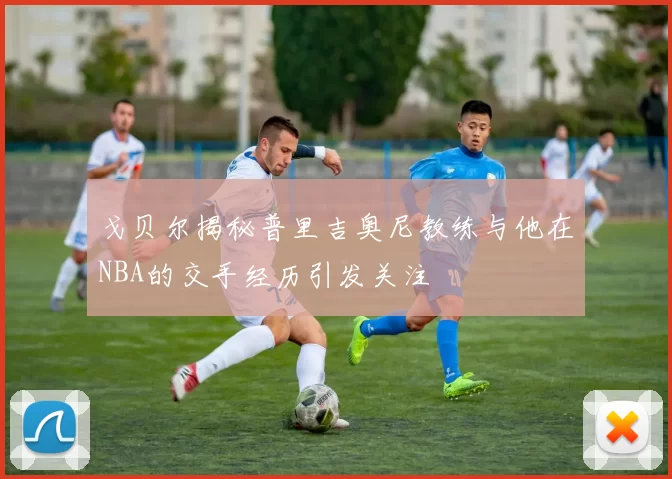 戈贝尔揭秘普里吉奥尼教练与他在NBA的交手经历引发关注
